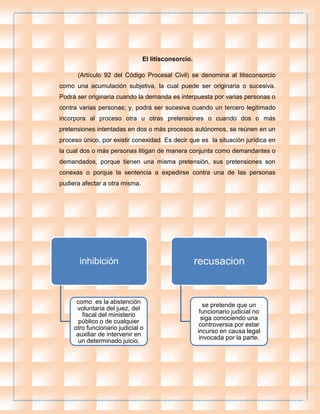 inhibición
como es la abstención
voluntaria del juez, del
fiscal del ministerio
público o de cualquier
otro funcionario judicial o
auxiliar de intervenir en
un determinado juicio.
recusacion
se pretende que un
funcionario judicial no
siga conociendo una
controversia por estar
incurso en causa legal
invocada por la parte.
El litisconsorcio.
(Artículo 92 del Código Procesal Civil) se denomina al litisconsorcio
como una acumulación subjetiva, la cual puede ser originaria o sucesiva.
Podrá ser originaria cuando la demanda es interpuesta por varias personas o
contra varias personas; y, podrá ser sucesiva cuando un tercero legitimado
incorpora al proceso otra u otras pretensiones o cuando dos o más
pretensiones intentadas en dos o más procesos autónomos, se reúnen en un
proceso único, por existir conexidad. Es decir que es la situación jurídica en
la cual dos o más personas litigan de manera conjunta como demandantes o
demandados, porque tienen una misma pretensión, sus pretensiones son
conexas o porque la sentencia a expedirse contra una de las personas
pudiera afectar a otra misma.
 
