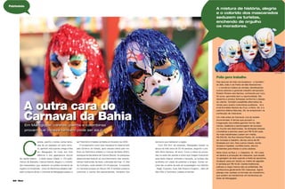 62 Maria
Nas épocas da folia carnavalesca – e também
do São João e da Festa de São Bartolomeu
- o comércio triplica as vendas, beneﬁciando
outros setores e gerando trabalho temporário.
Erialdo Pereira dos Santos, conhecido por Lico,
52 anos, aproveita bem a oportunidade. Ele
desenha e produz fantasias conforme o desejo
do cliente. Também possibilita alternativa de
renda para quatro costureiras auxiliares. Já a
irmã Eronildes Santos da Cruz, a Ninio, 55, e a
sobrinha Milena Marcela, 29, se empenham na
confecção de máscaras.
Um mês antes do Carnaval, Lico já recebe
encomendas. E temas que povoam a
imaginação dos foliões ganham forma. São
noivas, odaliscas e personagens de sucesso
no mundo das telenovelas. As fantasias simples
(mortalhas e pierrôs) saem por R$ 15,00 cada.
As mais trabalhadas custam em média,
R$ 250,00. Na Rua General Pedra, 22, endereço
de moradia e trabalho, ele faz cerca de 60
fantasias por ano. Nos outros meses, borda
tecidos e tapetes, confeita bolos, decora
ambientes para festas e corta cabelos.
Ninio mora na Rua J. J. Calazans, 12. Em casa
se dedica à produção de máscaras, que expõe
na garagem ao lado quando a festa se aproxima.
Qualquer peça em tecido ou malha de algodão
é vendida por R$ 10,00. Careta tradicional,
palhaço e nega maluca são as preferidas. Ela
confecciona geralmente 100 máscaras. Agora
planeja criar caretas no formato de chaveirinho,
que podem se transformar em lembrança da
festa de Maragojipe.
Folia gera trabalho
A mistura de história, alegria
e o colorido dos mascarados
seduzem os turistas,
enchendo de orgulho
os moradores.
©
© JR. MAJOR
© JR. MAJOR
C
aretas, pierrôs e tantas outras fanta-
sias de um passado um tanto remo-
to, ganham vida quando chega a folia
em Maragojipe. Ao invés dos trios
elétricos e dos gigantescos blocos
da capital baiana -, a festa nessa cidade, a 133 quilô-
metros de Salvador, mistura história, alegria e o colorido
dos mascarados, que seduzem os turistas enchendo de
orgulho os moradores. Único do Recôncavo Baiano reali-
zado na época oﬁcial, o Carnaval de Maragojipe passou a
A outra cara do
Carnaval da Bahia
Em Maragojipe, caretas, pierrôs e colombinas
provam que Veneza também pode ser aqui!
ser Patrimônio Imaterial da Bahia em fevereiro de 2009.
O tombamento como bem intangível foi determinado
pelo Governo do Estado, após estudos feitos pelo Ins-
tituto do Patrimônio Artístico e Cultural da Bahia (IPAC),
autarquia da Secretaria de Cultura (Secult). As pesquisas
desenvolvidas levaram ao reconhecimento das caracte-
rísticas tradicionais da festa, cultivadas até hoje. A folia
do município, onde residem 43 mil pessoas, é inspirada
no Carnaval europeu do Século XIX. E também preserva
costumes e cantos afro-descendentes, herdados dos
escravos que habitaram a região.
Com 450 Km² de extensão, Maragojipe recebe na
época da folia cerca de 30 mil pessoas, segundo o pre-
feito Sílvio Santana, 39 anos. Como a oferta de pousa-
das na sede não atende a todos que chegam buscando
essa festa original, animada e tranquila, os turistas são
acolhidos em casas de parentes e amigos. Outras op-
ções são os leitos da rede de hospedagem nos distritos
- Nagé, Coqueiro, Guaí, São Roque e Guapira -, além de
São Félix e Cachoeira, cidades próximas.
©
Patrimônio
 