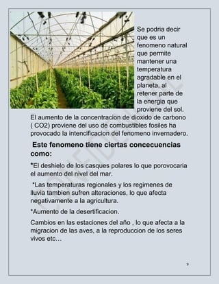 9
Se podria decir
que es un
fenomeno natural
que permite
mantener una
temperatura
agradable en el
planeta, al
retener parte de
la energia que
proviene del sol.
El aumento de la concentracion de dioxido de carbono
( CO2) proviene del uso de combustibles fosiles ha
provocado la intencificacion del fenomeno invernadero.
Este fenomeno tiene ciertas concecuencias
como:
*El deshielo de los casques polares lo que porovocaria
el aumento del nivel del mar.
*Las temperaturas regionales y los regimenes de
lluvia tambien sufren alteraciones, lo que afecta
negativamente a la agricultura.
*Aumento de la desertificacion.
Cambios en las estaciones del año , lo que afecta a la
migracion de las aves, a la reproduccion de los seres
vivos etc…
 