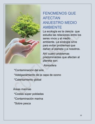 10
FENOMENOS QUE
AFECTAN
ANUESTRO MEDIO
AMBIENTE
La ecología es la ciencia que
estudia las relaciones entre los
seres vivos y el medio
ambiente. La ecología sirve
para evitar problemas que
dañan al planeta y a nosotros.
Ahí cuatro problemas
predominantes que afectan al
planeta son:
Atmosfera
*Contaminación del aire
*Adelgazamiento de la capa de ozono
*Calentamiento global
Áreas marinas
*Costas súper pobladas
*Contaminación marina
*Sobre pesca
 