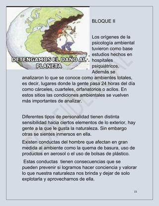 15
BLOQUE II
Los orígenes de la
psicología ambiental
tuvieron como base
estudios hechos en
hospitales
psiquiátricos.
Además se
analizaron lo que se conoce como ambientes totales,
es decir, lugares donde la gente pasa 24 horas del día
como cárceles, cuarteles, orfanatorios o acilos. En
estos sitios las condiciones ambientales se vuelven
más importantes de analizar.
Diferentes tipos de personalidad tienen distinta
sensibilidad hacia ciertos elementos de lo exterior, hay
gente a la que le gusta la naturaleza. Sin embargo
otras se sientes inmersos en ella.
Existen conductas del hombre que afectan en gran
medida al ambiente como la quema de basura, uso de
productos en aerosol o el uso de bolsas de plástico.
Estas conductas tienen consecuencias que se
pueden prevenir si logramos hacer conciencia y valorar
lo que nuestra naturaleza nos brinda y dejar de solo
explotarla y aprovecharnos de ella.
 