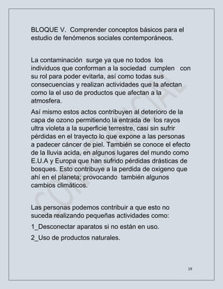 19
BLOQUE V. Comprender conceptos básicos para el
estudio de fenómenos sociales contemporáneos.
La contaminación surge ya que no todos los
individuos que conforman a la sociedad cumplen con
su rol para poder evitarla, así como todas sus
consecuencias y realizan actividades que la afectan
como la el uso de productos que afectan a la
atmosfera.
Así mismo estos actos contribuyen al deterioro de la
capa de ozono permitiendo la entrada de los rayos
ultra violeta a la superficie terrestre, casi sin sufrir
pérdidas en el trayecto lo que expone a las personas
a padecer cáncer de piel. También se conoce el efecto
de la lluvia acida, en algunos lugares del mundo como
E.U.A y Europa que han sufrido pérdidas drásticas de
bosques. Esto contribuye a la perdida de oxigeno que
ahí en el planeta; provocando también algunos
cambios climáticos.
Las personas podemos contribuir a que esto no
suceda realizando pequeñas actividades como:
1_Desconectar aparatos si no están en uso.
2_Uso de productos naturales.
 