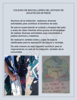 28
COLEGIO DE BACHILLLERES DEL ESTADO DE
ZACATECAS 06 PINOS
Alumnos de la institución realizaron diversas
actividades para contribuir al beneficio de esta.
Se estuvo supervisando el cuidado y limpieza del patio
y aulas de clase mientras otros grupos se encargaban
de realizar diversas actividades para concientizar a
padres alumnos y maestros.
Se realizaron carteles botes y cajas de basura
clasificadas para la separación de basura y reciclaje.
De esta manera se está logrando contribuir para el
mejoramiento no solo de la institución, también de la
comunidad.
 