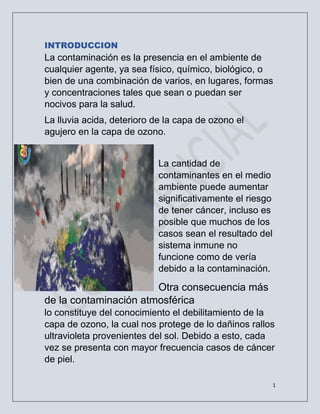 1
INTRODUCCION
La contaminación es la presencia en el ambiente de
cualquier agente, ya sea físico, químico, biológico, o
bien de una combinación de varios, en lugares, formas
y concentraciones tales que sean o puedan ser
nocivos para la salud.
La lluvia acida, deterioro de la capa de ozono el
agujero en la capa de ozono.
La cantidad de
contaminantes en el medio
ambiente puede aumentar
significativamente el riesgo
de tener cáncer, incluso es
posible que muchos de los
casos sean el resultado del
sistema inmune no
funcione como de vería
debido a la contaminación.
Otra consecuencia más
de la contaminación atmosférica
lo constituye del conocimiento el debilitamiento de la
capa de ozono, la cual nos protege de lo dañinos rallos
ultravioleta provenientes del sol. Debido a esto, cada
vez se presenta con mayor frecuencia casos de cáncer
de piel.
 