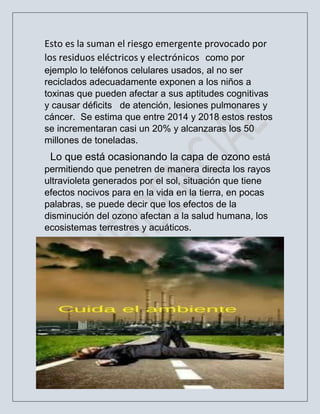 2
Esto es la suman el riesgo emergente provocado por
los residuos eléctricos y electrónicos como por
ejemplo lo teléfonos celulares usados, al no ser
reciclados adecuadamente exponen a los niños a
toxinas que pueden afectar a sus aptitudes cognitivas
y causar déficits de atención, lesiones pulmonares y
cáncer. Se estima que entre 2014 y 2018 estos restos
se incrementaran casi un 20% y alcanzaras los 50
millones de toneladas.
Lo que está ocasionando la capa de ozono está
permitiendo que penetren de manera directa los rayos
ultravioleta generados por el sol, situación que tiene
efectos nocivos para en la vida en la tierra, en pocas
palabras, se puede decir que los efectos de la
disminución del ozono afectan a la salud humana, los
ecosistemas terrestres y acuáticos.
 