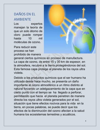 4
DAÑOS EN EL
AMBIENTE
Los expertos
manejan la teoría de
que un solo átomo de
cloro puede romper
hasta 10 mil
moléculas de ozono.
Para reducir este
proceso se han
prohibido de manera
general ciertos químicos en proceso de manufactura.
La capa de ozono, de entre 15 y 30 km de espesor, en
la atmosfera, recubre a la tierra protegiéndonos del sol.
Esta famosa capa protege al planeta de los rayos ultra
violeta.
Debido a los productos químicos que el ser humano ha
utilizado desde hace mucho, se presenta un daño
importante al ozono atmosférico a un ritmo distinto al
natural forzando un adelgazamiento de la capa que en
cierto punto con el tiempo se ha llegado a perforar,
permitiendo que hacia el planeta penetren de manera
directa los rayos ultra violeta generados por el sol,
situación que tiene efectos nocivos para la vida en la
tierra, en pocas palabras, se puede decir que los
efectos de la disminución del ozono afectan a la salud
humana los ecosistemas terrestres y acuáticos.
 