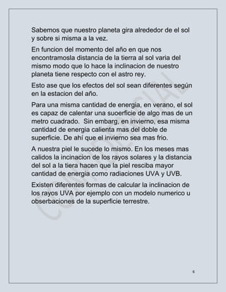6
Sabemos que nuestro planeta gira alrededor de el sol
y sobre si misma a la vez.
En funcion del momento del año en que nos
encontramosla distancia de la tierra al sol varia del
mismo modo que lo hace la inclinacion de nuestro
planeta tiene respecto con el astro rey.
Esto ase que los efectos del sol sean diferentes según
en la estacion del año.
Para una misma cantidad de energia, en verano, el sol
es capaz de calentar una suoerficie de algo mas de un
metro cuadrado. Sin embarg, en invierno, esa misma
cantidad de energia calienta mas del doble de
superficie. De ahí que el invierno sea mas frio.
A nuestra piel le sucede lo mismo. En los meses mas
calidos la incinacion de los rayos solares y la distancia
del sol a la tiera hacen que la piel resciba mayor
cantidad de energia como radiaciones UVA y UVB.
Existen diferentes formas de calcular la inclinacion de
los rayos UVA por ejemplo con un modelo numerico u
obserbaciones de la superficie terrestre.
 