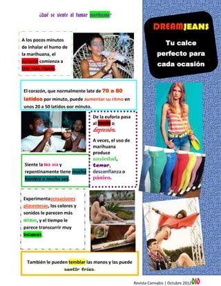 ¿Qué se siente al fumar marihuana?

                                                                DREAMJEANS
A los pocos minutos
                                                                       Tu calce
de inhalar el humo de
la marihuana, el                                                  perfecto para
corazón comienza a
                                                                  cada ocasión
latir más rápido.



El corazón, que normalmente late de 70 a 80
latidos por minuto, puede aumentar su ritmo en
unos 20 a 50 latidos por minuto.

                                 De la euforia pasa
                                 al sueño o
                                 depresión.
                                 A veces, el uso de
                                 marihuana
                                 produce
                                 ansiedad,
 Siente la boca seca y           temor,
 repentinamente tiene mucha      desconfianza o
 hambre o mucha sed.             pánico.



Experimentasensaciones
placenteras, los colores y
sonidos le parecen más
intensos, y el tiempo le
parece transcurrir muy
lentamente.




  También le pueden temblar las manos y las puede
                  sentir frías.


                                                      Revista Cannabis | Octubre 2012   010
 