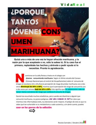 V i d aR e a l

¿PORQUE
TANTOS
JÓVENESCONS
UMEN
MARIHUANA?
  Quizá una o más de una vez te hayan ofrecido marihuana, y la
razón por la que aceptaste o no, sólo la sabes tú. Si tu caso fue el
  primero, replantéate los hechos y atrévete a pedir ayuda si lo
                necesitas. Pronto lo agradecerás.




   N
   o es raro encontrarse en la calle,fiestas o hasta en el colegio con
   j            jóvenes consumiendo marihuana. Según el último estudio del Conace
   (Conace (Consejo Nacional para el control de Estupefacientes) sobre el consumo de
   drogas en escolares (12 a 18 años),la percepción de riesgo de probar marihuana una o dos
   veces disminuyó de 40% a 30%, mientras que la percepción de riesgo de consumirla una
   o dos veces por semana bajó de 52% a 39%. Esto significa que los adolescentes cada vez
   tienen menos conciencia del riesgo que conlleva el consumo de drogas.

   Quizás has escuchado muchas estadísticas, pero cuando vez divertirse a alguien que
   consumió marihuana, no parece peligroso. ¿Qué sabes realmente de ella?Ten claro que
   mientras más informado(a) estés, tus decisiones serán mejores. El peligro de esto es que no
   sabes qué tan vulnerable es tu metabolismo a cada sustancia, y sin darte cuenta, puedes
   caer en las garras de la adicción.




                                                         Revista Cannabis | Octubre 2012   011
 