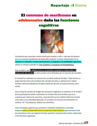 Reportaje al Cierre

     El consumo de marihuana en
    adolescentes daña las funciones
              cognitivas




Los jóvenes que consumen mucha marihuana tienden a sufrir –más que los jóvenes
que no consumen-problemas de desarrollo cerebral, en áreas relacionadas con la
memoria, la atención, la toma de decisiones, el lenguaje y las habilidades ejecutivas,
señala un estudio realizado en The Children’s Hospital of Philadelphia.

Esto se debe a que la adolescencia es un periodo crucial para el desarrollo y la
maduración del cerebro, y éstos pueden verse afectados por el consumo de cannabis.

El estudio fue realizado con varones de una edad media de 19 años. Todos tenían un
largo historial como consumidores de cannabis durante su adolescencia: habían
fumado marihuana desde los 13 años y hasta los 18 y 19, seis porros diarios como
media.

Con un tipo de escáner de imagen de resonancia magnética se revelaron en el cerebro
de los participantes daños o detención en el desarrollo de la mielina, que es la
sustancia que cubre a las neuronas, y que permite que las señales eléctricas circulen
entre ellas a una velocidad adecuada. Si la mielina no funciona correctamente, el
cerebro “va” más despacio, explican los científicos.

Estos resultados sugieren que comenzar a consumir marihuana a una edad
tempranaaltera el desarrollo de los circuitos de materia blanca,especialmente el de
las conexiones entre las regiones frontal, parietal y temporal del cerebro, afectando
a las funciones cognitivas.


                                                        Revista Cannabis | Octubre 2012   019
 