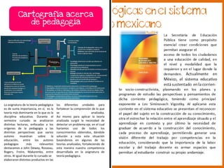 Cartografía acerca
de pedagogía
las diferentes unidades para
fortalecer la comprensión de lo que
se analizaba.
Así mismo para aplicar la teoría
analizada surgió la necesidad de
detectar un problema eje, en el cual
haríamos uso de todos los
conocimientos obtenidos, dándole
solución a esta esta situación
basándonos en algunas de las
teorías analizadas, fortaleciendo de
esta manera nuestra competencia
desarrollada en la asignatura de
teoría pedagógica.
La asignatura de la teoría pedagógica
es de suma importancia, en sí, es la
teoría más dominante en lo que es la
disciplina educativa. Durante el
semestre cursado se analizaron
distintas lecturas, enfocadas a los
orígenes de la pedagogía y las
distintas perspectivas que varios
autores muestran sobre la
educación, entre los autores
pedagogos más relevantes
destacamos a John Dewey, Rosseau,
Rogers, Freire, Makarenko, entre
otros. Al igual durante lo cursado se
elaboraron distintos productos en las
 