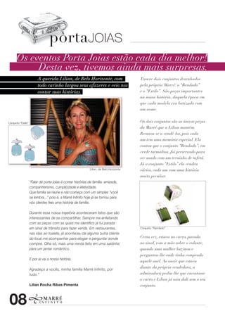 portaJOIAS
       Os eventos Porta Joias estão cada dia melhor!
            Desta vez, tivemos ainda mais surpresas.
                    A querida Lilian, de Belo Horizonte, com             Trouxe dois conjuntos desenhados
                    todo carinho largou seus afazeres e veio nos         pela própria Marré: o “Rendado”
                    contar suas histórias.                               e o “Estilo”. São peças importantes
                                                                         na nossa história, daquela época em
                                                                         que cada modelo era batizado com
                                                                         um nome.


Conjunto “Estilo”                                                        Os dois conjuntos são as únicas peças
                                                                         da Marré que a Lilian mantém.
                                                                         Recusou-se a vendê-los, pois cada
                                                                         um tem uma memória especial. Ela
                                                                         contou que o conjunto “Rendado”, em
                                                                         verde turmalina, foi preservado para
                                                                         ser usado com um terninho de tafetá.
                                                                         Já o conjunto “Estilo” ela vendeu
                                             Lilian, de Belo Horizonte   vários, cada um com uma história
                                                                         muito peculiar.




                                                                         Conjunto “Rendado”


                                                                         Certa vez, estava no carro, parada
                                                                         no sinal, com a mão sobre o volante,
                                                                         quando uma mulher buzinou e
                                                                         perguntou-lhe onde tinha comprado
                                                                         aquele anel. Ao ouvir que estava
                                                                         diante da própria vendedora, a
                                                                         admiradora pediu-lhe que encostasse
                                                                         o carro e Lilian já saiu dali sem o seu
                                                                         conjunto.



08
 