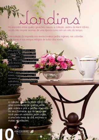 Jardins
Do encontro entre quatro gerações nasceu a Coleção Jardins da Marré Infinito.
Vocês irão respirar aromas de uma época como em um viés do tempo.

Esta coleção foi inspirada nos revolucionários jardins ingleses, nas coloridas
porcelanas e nos antigos relógios de bolso dos vovôs.



Dos jardins ingleses, vem
a quebra de padrões. Das
porcelanas, o encontro do
chá. Dos relógios, o respeito
pela história e por nossos
ancestrais.

Esta é uma coleção para se
sentir, respirar e amar. O
encontro de vários tempos, a
sabedoria, a irreverência e
o perpetuar.




A Coleção Jardins da Marré Infinito traz
uma combinação de quartzo verde,
jade violeta e pink e pérolas em todos
os seus formatos, que irá transportar
você para um autêntico jardim inglês,
a uma bela mesa de chá, em meio a
muitas recordações.
 