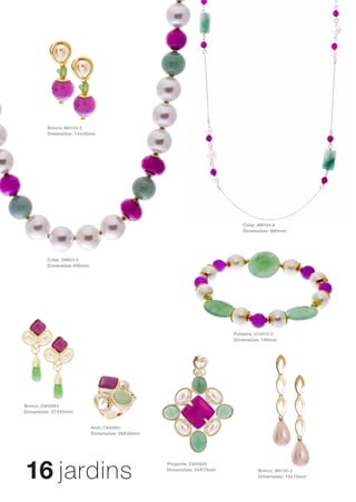Brinco_ M6103-2
        Dimensões: 14x40mm                                          Brinco_ B8057-0
                                                                    Dimensões: 25x65mm


                                                                      Brinco_ B8056-0
                                                                      Dimensões: 19x71mm




                                                                       Colar_ M6104-6
                                                                       Dimensões: 990mm




        Colar_ G9853-0
        Dimensões:490mm




                                                                    Pulseira_ U10472-0
                                                                    Dimensões: 190mm




Brinco_ C6009X2
Dimensões: 27X55mm


                          Anel_ C6009X1
                          Dimensões: 26X30mm




16 jardins
                                               Pingente_ C6009X5
                                               Dimensões: 54X73mm             Brinco_ M6105-2
                                                                              Dimensões: 15x73mm
 