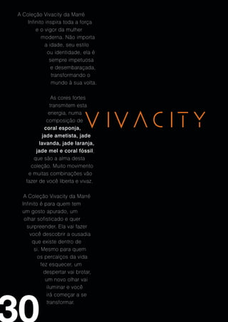 A Coleção Vivacity da Marré
    Infinito inspira toda a força
        e o vigor da mulher
           moderna. Não importa
             a idade, seu estilo
              ou identidade, ela é
               sempre impetuosa
                e desembaraçada,
                transformando o
                mundo à sua volta.

              As cores fortes
             transmitem esta
             energia, numa
            composição de
           coral esponja,
          jade ametista, jade
         lavanda, jade laranja,
       jade mel e coral fóssil,
      que são a alma desta
     coleção. Muito movimento
    e muitas combinações vão
   fazer de você liberta e vivaz.

   A Coleção Vivacity da Marré
  Infinito é para quem tem
  um gosto apurado, um
   olhar sofisticado e quer
    surpreender. Ela vai fazer
      você descobrir a ousadia
       que existe dentro de
        si. Mesmo para quem
          os percalços da vida
            fez esquecer, um
             despertar vai brotar,
              um novo olhar vai
               iluminar e você
               irá começar a se
               transformar.
 