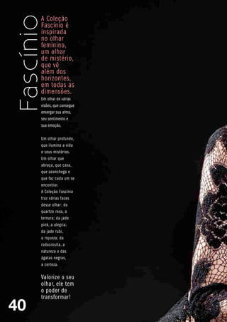 A Coleção
     Fascínio é
     inspirada
     no olhar
     feminino,
     um olhar
     de mistério,
     que vê
     além dos
     horizontes,
     em todas as
     dimensões.
     Um olhar de várias
     visões, que consegue
     enxergar sua alma,
     seu sentimento e
     sua emoção.

     Um olhar profundo,
     que ilumina a vida
     e seus mistérios.
     Um olhar que
     abraça, que casa,
     que aconchega e
     que faz cada um se
     encontrar.
     A Coleção Fascínio
     traz várias faces
     desse olhar: do
     quartzo rosa, a
     ternura; da jade
     pink, a alegria;
     da jade rubi,
     a riqueza; da
     rodocrosita, a
     natureza e das
     ágatas negras,
     a certeza.

     Valorize o seu
     olhar, ele tem
     o poder de
     transformar!
40
 