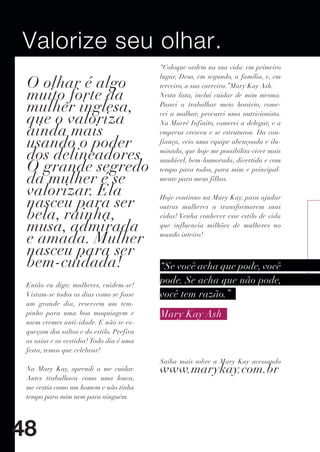 Valorize seu olhar.
                                          “Coloque ordem na sua vida: em primeiro

 O olhar é algo
                                          lugar, Deus, em segundo, a família, e, em
                                          terceiro, a sua carreira.”Mary Kay Ash.
 muito forte da                           Nesta lista, incluí cuidar de mim mesma.

 mulher inglesa,                          Passei a trabalhar meio horário, come-

 que o valoriza                           cei a malhar, procurei uma nutricionista.
                                          Na Marré Infinito, comecei a delegar, e a
 ainda mais                               empresa cresceu e se estruturou. Da con-
 usando o poder                           fiança, veio uma equipe abençoada e ilu-

 dos delineadores.                        minada, que hoje me possibilita viver mais

 O grande segredo
                                          saudável, bem-humorada, divertida e com
                                          tempo para todos, para mim e principal-
 da mulher é se                           mente para meus filhos.

 valorizar. Ela
 nasceu para ser                          Hoje continuo na Mary Kay, para ajudar
                                          outras mulheres a transformarem suas
 bela, rainha,                            vidas! Venha conhecer esse estilo de vida
 musa, admirada                           que influencia milhões de mulheres no

 e amada. Mulher                          mundo inteiro!

 nasceu para ser
 bem-cuidada!                             “Se você acha que pode, você
 Então eu digo: mulheres, cuidem-se!
                                          pode. Se acha que não pode,
 Vistam-se todos os dias como se fosse    você tem razão.”
 um grande dia, reservem um tem-
 pinho para uma boa maquiagem e           Mary Kay Ash
 usem cremes anti-idade. E não se es-
 queçam dos saltos e do estilo. Prefira
 as saias e os vestidos! Todo dia é uma
 festa, temos que celebrar!
                                          Saiba mais sobre a Mary Kay acessando
 Na Mary Kay, aprendi a me cuidar.        www.marykay.com.br
 Antes trabalhava como uma louca,
 me vestia como um homem e não tinha
 tempo para mim nem para ninguém.




48
 