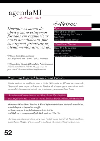 agendaMI
            abril/maio 2011

                                                          Feiras:
Durante os meses de                                  Bijóias
abril e maio estaremos                               Data: 26 e 27 de abril
                                                     Local: Shopping Frei Caneca
focados em regularizar                               São Paulo
nosso atendimento, por                               www.masi-bijoias.com.br

isto iremos priorizar os                             Minas Trend Preview
atendimentos através do:                             Data: 11 a 14 de maio
                                                     Local: Expominas
                                                     Belo Horizonte
  Show Room Belo Horizonte                           www.minastrendpreview.com
Rua Angustura, 111 – Serra – Tel 31 32251424

   Show Room Virtual (Televendas) e Representantes
Solicite atendimento pelo tel 31 3225-1424 ou
pelo e-mail elienemarre@marreinfinito.com



Programa Especial Minas Trend Preview
 Venha conhecer as tendências para o Verão 2012 e saia de BH com um Avance de
 Temporada com peças exclusivas do Preview de Estação para suas cliente mais
 antenadas! Estaremos atendendo com pronta entrega no nosso Show Room:


 Atendimento Pronta Entrega no Show Room Marré infinito
 Rua Angustura, 111 – Serra, de 11 a 14 de maio de 9 às 19hs em Belo Horizonte.

 Durante o Minas Trend Preview A Marré Infinito estará com serviço de manobrista,
 translado para o Expominas e buffet.
 ∞ Serviremos um brunch diariamente de 11 às 15hs
 ∞ Chá de encerramento no sábado 14 de maio de 15 às 17hs

 A Fiemg tem vários insentivos para você! Contate nossa Gerente de Compras Eliene,
 pelo telefone 31 32251424, ou mande e-mail para elienemarre@marreinfinto.com.




52
 