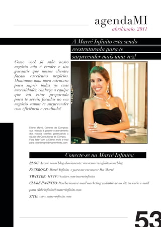 agendaMI
                                                                abril/maio 2011

                                               A Marré Infinito esta sendo
                                               reestruturada para te
                                               surpreender mais uma vez!
Como você já sabe nosso
negócio não é vender e sim
garantir que nossos clientes
façam excelentes negócios.
Montamos uma nova estrutura
para suprir todas as suas
necessidades, conheça a equipe
que vai estar preparada
para te servir, focadas no seu
negócio vamos te surpreender
com eficiência e resultado!



        Eliene Marré, Gerente de Compras:
        sua missão é garantir o atendimento
        dos nossos clientes gerenciando a
        equipe de Consultoras de Compra.
        Para falar com a Eliene envie e-mail
        para: elienemarre@marreinfinito.com




                                         Conecte-se na Marré Infinito:
        BLOG: Acesse nosso blog diariamente: www.marreinfinito.com/blog

        FACEBOOK: Marré Infinito e para me encontrar Pat Marré

        TWITTER: HTTP://twitter.com/marreinfinito

        CLUBE INFINITO: Receba nosso e-mail marketing cadastre-se no site ou envie e-mail

        para clubeinfinito@marreinfinito.com

        SITE: www.marreinfinito.com
 