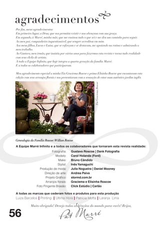 agradecimentos
 Por fim, meus agradecimentos:
 Em primeiro lugar, a Deus, que nos permitiu existir e nos abençoou com sua graça.
 Em segundo, à Marré, minha mãe, que me ensinou tudo o que sei e me deu um caminho para seguir.
 Ao meu pai, companheiro inquestionável, que sempre acreditou em mim.
 Aos meus filhos, Lucas e Luisa, que se esforçam e se destacam, me apoiando na rotina e admirando o
 meu trabalho.
 Ao Gustavo, meu irmão, que insistiu por vários anos para fazermos esta revista e torna tudo realidade
 com seus clicks de artista.
 A toda a Equipe Infinito, que hoje integra a quarta geração da família Marré.
 E a todos os colaboradores que participaram.

 Meu agradecimento especial a minha Tia Graciema Roscoe e prima Elisinha Roscoe que encantaram esta
 edição com seus arranjos florais e nos presentiaram com a sensação de estar num autêntico jardim inglês.




                                                                  Tia Graciema Roscoe




 Genealogia da Família Roscoe: Willian Roscoe
 A Equipe Marré Infinito e a todos os colaboradores que tornaram esta revista realidade:
                              Fotografia:     Gustavo Roscoe | Dank Fotografia
                                 Modelo:      Carol Holanda (Ford)
                                   Make:      Bruno Cândido
                                  Stylist:    Inês Yamaguchi
                    Produção de moda:         Julia Nogueira | Daniel Mooney
                        Direção de arte:      Andrea Paiva
                         Projeto Gráfico:     stormd.com.br
                         Arranjos florais:    Graciema e Elisinha Roscoe
                  Foto Pingente Brasão:       Click Estúdio | Carlão

 A todas as marcas que cederam fotos e produtos para esta produção
 Luiza Barcelos | Printing | Ultima Hora | Patricia Motta | Laranja Lima




                                      at Marré
             Muito obrigada! Desejo todas as bênçãos do mundo para vocês! Beijos,


56                                  P
 