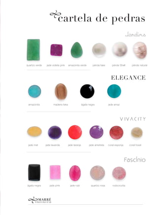 cartela de pedras
                                                                                             Jardins



quartzo verde   jade violeta pink    amazonita verde         pérola fake      pérola Shell      pérola natural




                                                                             ELEGANCE



 amazonita            madeira teka                  ágata negra            jade amaz




                                                                                    VIVACITY



 jade mel       jade lavanda         jade laranja         jade ametista    coral esponja      coral fossil




                                                                                           FascÍnio



ágata negra        jade pink          jade rubi             quartzo rosa      rodocrozita
 