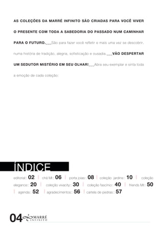 As Coleções dA MArré InfInIto são CrIAdAs pArA voCê vIver


o presente CoM todA A sAbedorIA do pAssAdo nuM CAMInhAr


pArA o futuro.___São para fazer você refletir e mais uma vez se descobrir,


numa história de tradição, alegria, sofisticação e ousadia.___vão despertAr


uM sedutor MIstérIo eM seu olhAr!___Abra seu exemplar e sinta toda


a emoção de cada coleção:




índice
         02 | chá MI:: 06 | porta joias:: 08 | coleção jardins:: 10 | coleção
editorial::

elegance:: 20 | coleção vivacity:: 30 | coleção fascínio:: 40 | friends MI:: 50

| agenda:: 52 | agradecimentos:: 56 | cartela de pedras:: 57




04
 