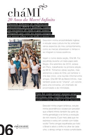 cháMI
20 Anos da Marré Infinito
Quando falamos de influências
ancestrais, DNA e família, vamos
ao encontro de tudo o que somos.
Daquilo que está no nosso sangue,
na nossa alma e em todo o nosso ser.
                                          Descobrir minha ancestralidade inglesa
                                          e estudar essa cultura me fez entender
                                          vários aspectos do meu comportamento,
                                          como as marcas atravessam o tempo e
                                          se integram à nossa essência.


                                          Vejam o nome desta seção, Chá MI. Foi
                                          escolhida durante um bate-papo pelo
                                          Skype. Era setembro de 2010, estava
                                          em Paris, trabalhando na primeira edição
                                          da MI ID. Tínhamos várias opções, mas
                                          adoramos a ideia do Chá, por lembrar o
                                          chá das cinco, uma reunião informal entre
                                          amigas. Chá MI! MI de Marré Infinito, mas
                                          também pode-se ler “chame”, um convite
                                          para uma conversa, um chamado de
                                          proximidade e de intimidade.
Família Marré Infinito na fábrica.


                                     Não há como negar nossas origens,
                                     devemos, sim, conhecê-las, para
                                     conhecermos melhor a nós mesmos.

                                          Descobri minha origem britânica, estudei
                                          minha ascendência e acabei por perceber
                                          que a Marré Infinito também faz parte da
                                          minha genealogia e se tornou a evolução
                                          de mim mesma. É por meio dela que me
                                          expresso e estou em contato com todas
                                          vocês! Tenho amigas espalhadas por todo
                                          o Brasil e adoro o brilho no olhar de cada
                                          uma, o abraço amigo e nossa cumplicidade.
 