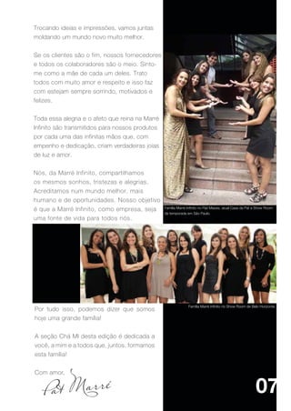 Trocando ideias e impressões, vamos juntas
moldando um mundo novo muito melhor.


Se os clientes são o fim, nossos fornecedores
e todos os colaboradores são o meio. Sinto-
me como a mãe de cada um deles. Trato
todos com muito amor e respeito e isso faz
com estejam sempre sorrindo, motivados e
felizes.


Toda essa alegria e o afeto que reina na Marré
Infinito são transmitidos para nossos produtos
por cada uma das infinitas mãos que, com
empenho e dedicação, criam verdadeiras joias
de luz e amor.


Nós, da Marré Infinito, compartilhamos
os mesmos sonhos, tristezas e alegrias.
Acreditamos num mundo melhor, mais
humano e de oportunidades. Nosso objetivo
é que a Marré Infinito, como empresa, seja       Família Marré Infinito no Flat Massis, atual Casa da Pat e Show Room
                                                 de temporada em São Paulo.
uma fonte de vida para todos nós.




                                                                Família Marré Infinito no Show Room de Belo Horizonte.
Por tudo isso, podemos dizer que somos
hoje uma grande família!


A seção Chá MI desta edição é dedicada a
você, a mim e a todos que, juntos, formamos
esta família!


Com amor,


                                                                                                          07
 