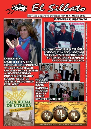 El Silbato
               Revista Deportiva Utrerana / Nº 157 / Marzo 2012
                                        ejemplar gratuito




                                                                      Ahora ya puedes leer la revista íntegramente en: www.infoutrera.es y en www.uvitelonline.es
                           EL UTRERANO JUAN MUÑOZ
                             CONSIGUE LA BECA “ANTONIO
                             PUERTA” EN SU III EDICIÓN, A
ENTREVISTA A                  SU TRAYECTORIA EJEMPLAR
                                  EN LA CANTERA BLANCA
PAQUI FUENTES
CONCEJAL DE DEPORTES
“ME GUSTARÍA HACER
UNA GALA PARA ELICITAR
A LOS DEPORTISTAS
POR SUS REITERADOS
LOGROS, SERÍA DE     MIGUEL
JUSTICIA DEDICARLES SANTOS Y
ESTE ACTO”           ROCÍO
                     BARRERA
                     MEJORES
                     SUB-14 Y
                     SUB-10
                     RESPECTIVAMENTE
                        Regentado por
                          Nueva
                                                    Restaurante
                         Dirección                    Tapas



                        SANTIAGO APOSTOL, 76 - 675 878 812 - UTRERA
 