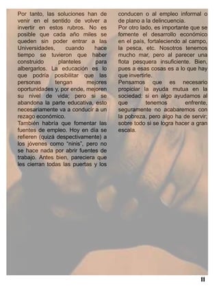 Por tanto, las soluciones han de      conducen o al empleo informal o
venir en el sentido de volver a       de plano a la delincuencia.
invertir en estos rubros. No es       Por otro lado, es importante que se
posible que cada año miles se         fomente el desarrollo económico
queden sin poder entrar a las         en el país, fortaleciendo al campo,
Universidades,     cuando     hace    la pesca, etc. Nosotros tenemos
tiempo se tuvieron que haber          mucho mar, pero al parecer una
construido      planteles     para    flota pesquera insuficiente. Bien,
albergarlos. La educación es lo       pues a esas cosas es a lo que hay
que podría posibilitar que las        que invertirle.
personas       tengan      mejores    Pensamos que es necesario
oportunidades y, por ende, mejoren    propiciar la ayuda mutua en la
su nivel de vida; pero si se          sociedad: si en algo ayudamos al
abandona la parte educativa, esto     que         tenemos        enfrente,
necesariamente va a conducir a un     seguramente no acabaremos con
rezago económico.                     la pobreza, pero algo ha de servir;
También habría que fomentar las       sobre todo si se logra hacer a gran
fuentes de empleo. Hoy en día se      escala.
refieren (quizá despectivamente) a
los jóvenes como “ninis”, pero no
se hace nada por abrir fuentes de
trabajo. Antes bien, pareciera que
les cierran todas las puertas y los




                                                                       11
 