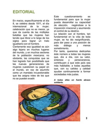 EDITORIAL
                                      Este       cuestionamiento     es
                                      fundamental para que la mujer
En marzo, específicamente el día
                                      pueda desarrollar su capacidad
8, se celebra desde 1911, el día
                                      de elección,      negándose a la
internacional     de    la   mujer;
                                      imposición irracional y asumiendo
celebración que no es menor, ya
                                      el control de su destino.
que da cuenta de las múltiples
                                      La relación con el hombre, tan
batallas que las mujeres han
                                      fundamental en la vida de toda
tenido que librar a lo largo de los
                                      mujer, se ha ido resignificando,
siglos para lograr un trato
                                      para dar paso a una posición de
igualitario con el hombre.
                                      más       diálogo     y    menos
Ciertamente esa igualdad es aún
                                      sometimiento.
algo lejano en muchos lugares
                                      Por tanto, queremos dedicarles
del mundo, y en muchos sectores
                                      éste número a todas las mujeres
de la población mexicana; no
                                      que, día a día, con su valor,
obstante, las conquistas que se
                                      entereza       y    perseverancia,
han logrado han posibilitado que
                                      contribuyen a que este país sea
las nuevas generaciones de
                                      más habitable; a todas aquellas
mujeres cuestionen su papel en
                                      que, con su calidez y calidad
el mundo, en vez de asumirlo
                                      ayudan continuamente a formar
como un mandato incuestionable
                                      sociedades más justas.
que les asigna roles de los que
no se pueden evadir.
                                      A todas ellas un fuerte abrazo
                                      solidario.




                                                                   3
 