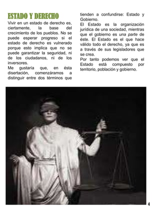 ESTADO Y DERECHO                     tienden a confundirse: Estado y
                                     Gobierno.
Vivir en un estado de derecho es,    El Estado es la organización
ciertamente,     la    base    del   jurídica de una sociedad, mientras
crecimiento de los pueblos. No se    que el gobierno es una parte de
puede esperar progreso si el         éste. El Estado es el que hace
estado de derecho es vulnerado       válido todo el derecho, ya que es
porque esto implica que no se        a través de sus legisladores que
puede garantizar la seguridad, ni    se crea.
de los ciudadanos, ni de los         Por tanto podemos ver que el
inversores.                          Estado está compuesto por
Me gustaría que, en ésta             territorio, población y gobierno.
disertación, comenzáramos a
distinguir entre dos términos que




                                                                          4
 