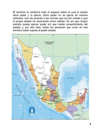El territorio lo conforma todo el espacio sobre el cual el estado
tiene poder y lo ejerce; dicho poder no se ejerce de manera
arbitraria, sino de acuerdo a las normas que se han creado y que
el propio estado ha reconocido como válidas. Es así que ningún
extraño puede ejercer poder sin que medie consentimiento del
estado y, por otro lado, todas las personas que viven en ese
territorio están sujetas al poder estatal.




                                                                    5
 