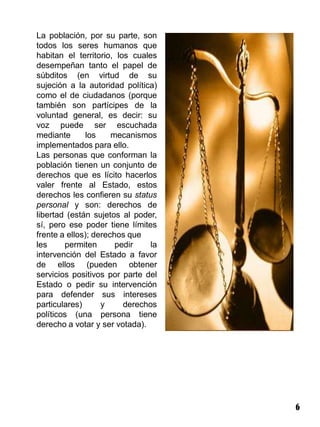 La población, por su parte, son
todos los seres humanos que
habitan el territorio, los cuales
desempeñan tanto el papel de
súbditos (en virtud de su
sujeción a la autoridad política)
como el de ciudadanos (porque
también son partícipes de la
voluntad general, es decir: su
voz puede ser escuchada
mediante      los     mecanismos
implementados para ello.
Las personas que conforman la
población tienen un conjunto de
derechos que es lícito hacerlos
valer frente al Estado, estos
derechos les confieren su status
personal y son: derechos de
libertad (están sujetos al poder,
sí, pero ese poder tiene límites
frente a ellos); derechos que
les     permiten       pedir    la
intervención del Estado a favor
de ellos (pueden obtener
servicios positivos por parte del
Estado o pedir su intervención
para defender sus intereses
particulares)      y     derechos
políticos (una persona tiene
derecho a votar y ser votada).




                                     6
 