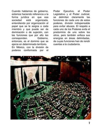 Cuando hablamos de gobierno,        Poder Ejecutivo, el Poder
estamos haciendo referencia a la    Legislativo y el Poder Judicial,
forma jurídica en que esa           se delimitan claramente las
sociedad     está   organizada,     funciones de cada uno de estos
entendiendo por organización el     poderes, división indispensable
papel que se le asigna a cada       para evitar abusos. El respeto a
miembro y que puede ser de          cada uno de los Poderes evita el
dominación o de sujeción, con       predominio de uno sobre los
las funciones que por ello les      otros, pero también enfoca sus
corresponden.         Gobierno,     energías en áreas delimitadas,
entonces, es el dominio que se      de cuyas funciones han de rendir
ejerce en determinado territorio.   cuentas a la ciudadanía.
En México, con la división de
poderes conformada por el




                                                                  7
 