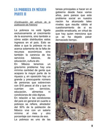 LA POBREZA EN MÉXICO                tareas principales a hacer en el
                                    gobierno desde hace varios
PARTE II                            años, pero parece que este
                                    problema social en nuestra
(Continuación del artículo de la    nación ha alcanzado tales
publicación de Febrero)             niveles que resulta válido el
                                    cuestionamiento de si es
La pobreza no está ligada           posible erradicarla, en virtud de
exclusivamente al crecimiento       que hay quien menciona que
de la economía, sino también a      ya se ha dejado pasar
cómo están distribuidos estos       demasiado tiempo.
ingresos en el país. Esto se
debe a que la pobreza no es
acerca solamente de la falta de
recursos    económicos      sino
también la carencia de los
servicios      básicos,       de
educación, cultura etc.
En     México    tenemos      un
gravísimo problema: hay una
mínima cantidad de gente que
acapara la mayor parte de la
riqueza y, en oposición hay un
grande y preocupante número
de personas que sobreviven
con $10 pesos al día y que no
cuentan      con       servicios,
educación,      alimentos      ni
condiciones de vida dignas.
En relación a las condiciones
del país en general en cuanto a
pobreza se refiere, alrededor
del 50% de la población de
México vive con un salario
mínimo al mes y otro
porcentaje con menos de eso.
La pobreza es uno de las

                                                                    8
 