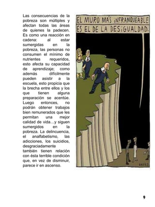 Las consecuencias de la
pobreza son múltiples y
afectan todas las áreas
de quienes la padecen.
Es como una reacción en
cadena:        al       estar
sumergidas        en        la
pobreza, las personas no
consumen el mínimo de
nutrientes      requeridos,
esto afecta su capacidad
de aprendizaje; como
además          difícilmente
pueden asistir a la
escuela, esto propicia que
la brecha entre ellos y los
que      tienen       alguna
preparación se acentúe.
Luego      entonces,       no
podrán obtener trabajos
bien remunerados que les
permitan      una      mejor
calidad de vida…y siguen
sumergidos        en        la
pobreza. La delincuencia,
el    analfabetismo,      las
adicciones, los suicidios,
desgraciadamente
también tienen relación
con ésta terrible condición
que, en vez de disminuir,
parece ir en ascenso.




                                 9
 