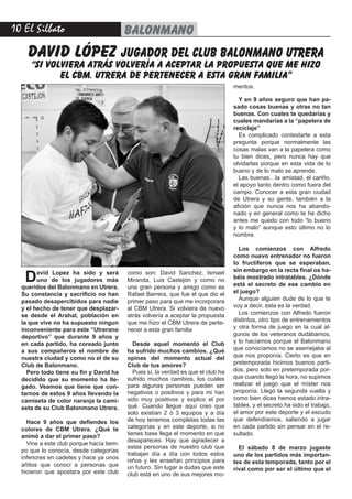 10 El Silbato balonmano
David Lopez ha sido y será
uno de los jugadores más
queridos del Balonmano en Utrera.
Su constancia y sacrificio no han
pasado desapercibidos para nadie
y el hecho de tener que desplazar-
se desde el Arahal, población en
la que vive no ha supuesto ningun
inconveniente para este “Utrerano
deportivo” que durante 9 años y
en cada partido, ha coreado junto
a sus compañeros el nombre de
nuestra ciudad y como no el de su
Club de Balonmano.
Pero todo tiene su fin y David ha
decidido que su momento ha lle-
gado. Veamos que tiene que con-
tarnos de estos 9 años llevando la
camiseta de color naranja la cami-
seta de su Club Balonmano Utrera.
Hace 9 años que defiendes los
colores de CBM Utrera. ¿Qué te
animó a dar el primer paso?
Vine a este club porque hacía tiem-
po que lo conocía, desde categorías
inferiores en cadetes y hace ya unos
añitos que conocí a personas que
hicieron que apostara por este club
como son: David Sanchez, Ismael
Miranda, Luis Castejón y como no
una gran persona y amigo como es
Rafael Barrera, que fue el que dio el
primer paso para que me incorporara
al CBM Utrera. Si volviera de nuevo
atrás volvería a aceptar la propuesta
que me hizo el CBM Utrera de perte-
necer a esta gran familia
Desde aquel momento el Club
ha sufrido muchos cambios. ¿Qué
opinas del momento actual del
Club de tus amores?
Pues sí, la verdad es que el club ha
sufrido muchos cambios, los cuales
para algunas personas pueden ser
negativos o positivos y para mi han
sido muy positivos y explico el por
qué. Cuando llegue aquí creo que
solo existían 2 ó 3 equipos y a día
de hoy tenemos completas todas las
categorías y en este deporte, si no
tienes base llega el momento en que
desapareces. Hay que agradecer a
estas personas de nuestro club que
trabajan día a día con todos estos
niños y les enseñan principios para
un futuro. Sin lugar a dudas que este
club está en uno de sus mejores mo-
mentos.
Y en 9 años seguro que han pa-
sado cosas buenas y otras no tan
buenas. Con cuales te quedarías y
cuales mandarías a la “papelera de
reciclaje”
Es complicado contestarte a esta
pregunta porque normalmente las
cosas malas van a la papelera como
tu bien dices, pero nunca hay que
olvidarlas porque en esta vida de lo
bueno y de lo malo se aprende.
Las buenas…la amistad, el cariño,
el apoyo tanto dentro como fuera del
campo. Conocer a esta gran ciudad
de Utrera y su gente, también a la
afición que nunca nos ha abando-
nado y en general como te he dicho
antes me quedo con todo “lo bueno
y lo malo” aunque esto último no lo
nombre.
Los comienzos con Alfredo
como nuevo entrenador no fueron
lo fructíferos que se esperaban,
sin embargo en la recta final os ha-
béis mostrado intratables. ¿Dónde
está el secreto de ese cambio en
el juego?
Aunque alguien dude de lo que te
voy a decir, esta es la verdad.
Los comienzos con Alfredo fueron
distintos, otro tipo de entrenamientos
y otra forma de juego en la cual al-
gunos de los veteranos dudábamos,
y lo hacíamos porque el Balonmano
que conocíamos no se asemejaba al
que nos proponía. Cierto es que en
pretemporada hicimos buenos parti-
dos, pero solo en pretemporada por-
que cuando llegó la hora, no supimos
realizar el juego que el míster nos
proponía. Llegó la segunda vuelta y
como bien dices hemos estado intra-
tables, y el secreto ha sido el trabajo,
el amor por este deporte y el escudo
que defendíamos, saliendo a jugar
en cada partido sin pensar en el re-
sultado.
El sábado 8 de marzo jugaste
uno de los partidos más importan-
tes de esta temporada, tanto por el
rival como por ser el último que el
david lópez jugador del club balonmano utrera
“si volviera atrás volvería a aceptar la propuesta que me hizo
el cbm. utrera de pertenecer a esta gran familia”
 