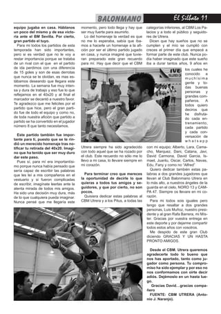 El Silbato 11balonmano
equipo jugaba en casa. Háblanos
un poco del mismo y de esa victo-
ria ante el BM Sevilla. Por cierto,
gran partido el tuyo.
Para mi todos los partidos de esta
temporada han sido importantes,
pero si es verdad que no le voy a
restar importancia porque se trataba
de un rival con el que en el partido
de ida perdimos con una diferencia
de 15 goles y son de esas derrotas
que nunca se te olvidan, es mas es-
tábamos deseando que llegara este
momento. La semana fue muy inten-
sa y dura de trabajo y eso fue lo que
reflejamos en el 40x20 y al final el
marcador se decantó a nuestro favor.
Te agradezco que me felicites por el
partido que hice, pero el gran parti-
do fue de todo el equipo y como no,
de toda nuestra afición que partido a
partido se ha convertido en el jugador
número 8 que tanto necesitamos.
Este partido también fue impor-
tante para ti, puesto que se te rin-
dió un merecido homenaje tras no-
tificar tu retirada del 40x20. Imagi-
no que ha tenido que ser muy duro
dar este paso.
Pues sí, para mí era importantísi-
mo porque nunca había pensado que
sería capaz de escribir las palabras
que les leí a mis compañeros en el
vestuario y si fueron complicadas
de escribir, imagínate leerlas ante la
atenta mirada de todos mis amigos.
Ha sido una decisión muy dura, más
de lo que cualquiera pueda imaginar.
Nunca pensé que me llegaría este
Utrera siempre ha sido agradecido
con todo aquel que se ha rozado por
el club. Este recuerdo no sólo me lo
llevo a mi casa, lo llevare siempre en
mi corazón.
Para terminar creo que mereces
la oportunidad de decirle lo que
quieras a todos tus amigos y se-
guidores, y que por cierto, no son
pocos.
Quisiera dedicar estas palabras al
CBM Utrera y a los Pitus, a todas las
con mi equipo; Alberto, Lara, Cama-
cho, Marquez, Dani, Catana, Javi,
David Carmona, David Garcia, Is-
mael, Juanlu, Oscar, Carlos, Navas,
Edu, Fany y como no “Alfred”
Quiero dedicar también estas pa-
labras a dos grandes jugadores que
llevan al Club Balonmano Utrera en
lo más alto, a nuestros ángeles de la
guarda en el cielo, NORO 13 y CAM-
PA 47. Siempre os llevare en mi co-
razón.
Para mi todos sois iguales pero
tengo que resaltar a dos grandes
personas, Luis Muñoz, nuestro presi-
dente y al gran Rafa Barrera, mi Mís-
ter. Gracias por vuestra entrega en
este deporte y por dejarme compartir
todos estos años con vosotros.
Me despido de este gran Club
diciendo GRACIAS Y UN HASTA
PRONTO AMIGOS.
Desde el CBM. Utrera queremos
agradecerte todo lo bueno que
nos has aportado, tanto como ju-
gador como persona. Tu compro-
miso ha sido ejemplar y por eso no
nos conformamos con oírte decir
adiós. Dejémoslo en un hasta lue-
go.
Gracias David…gracias compa-
ñero
FUENTE: CBM UTRERA (Anto-
nio J. Naranjo).
momento, pero todo llega y hay que
ser muy fuerte para asumirlo.
Lo del homenaje la verdad es que
no me lo esperaba, sabía que íba-
mos a hacerle un homenaje a la afi-
ción por ser el último partido jugado
en casa, y nunca imaginé que tuvie-
ran preparado este gran recuerdo
para mí. Hay que decir que el CBM
categorías inferiores, al CBM Los Pa-
lacios y a todo el público y seguido-
res de Utrera.
Dicen que hay sueños que no se
cumplen y el mío se cumplió con
creces el primer día que empecé a
formar parte de este club. Nunca po-
día haber imaginado que este sueño
iba a durar tantos años, 9 años en
los cuales he
conocido a
m u c h í s i m a
gente y to-
das buenas
personas y
grandes com-
pañeros. A
todos quiero
deciros que
he disfruta-
do cada en-
trenamiento,
cada partido
y cada con-
versación de
w h a t s a p p
 