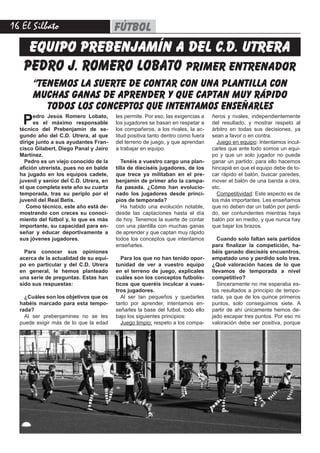 16 El Silbato fútbol
pedro j. romero lobato primer entrenador
equipo prebenjamín A DEL C.D. UTRERA
“tenemos la suerte de contar con una plantilla con
muchas ganas de aprender y que captan muy rápido
todos los conceptos que intentamos enseñarles
Pedro Jesús Romero Lobato,
es el máximo responsable
técnico del Prebenjamín de se-
gundo año del C.D. Utrera, al que
dirige junto a sus ayudantes Fran-
cisco Gilabert, Diego Panal y Jairo
Martínez.
Pedro es un viejo conocido de la
afición utrerista, pues no en balde
ha jugado en los equipos cadete,
juvenil y senior del C.D. Utrera, en
el que completa este año su cuarta
temporada, tras su periplo por el
juvenil del Real Betis.
Como técnico, este año está de-
mostrando con creces su conoci-
miento del fútbol y, lo que es más
importante, su capacidad para en-
señar y educar deportivamente a
sus jóvenes jugadores.
Para conocer sus opiniones
acerca de la actualidad de su equi-
po en particular y del C.D. Utrera
en general, le hemos planteado
una serie de preguntas. Estas han
sido sus respuestas:
¿Cuáles son los objetivos que os
habéis marcado para esta tempo-
rada?
Al ser prebenjamines no se les
puede exigir más de lo que la edad
les permite. Por eso, las exigencias a
los jugadores se basan en respetar a
los compañeros, a los rivales, la ac-
titud positiva tanto dentro como fuera
del terreno de juego, y que aprendan
a trabajar en equipo.
Tenéis a vuestro cargo una plan-
tilla de dieciséis jugadores, de los
que trece ya militaban en el pre-
benjamín de primer año la campa-
ña pasada. ¿Cómo han evolucio-
nado los jugadores desde princi-
pios de temporada?
Ha habido una evolución notable,
desde las captaciones hasta el día
de hoy. Tenemos la suerte de contar
con una plantilla con muchas ganas
de aprender y que captan muy rápido
todos los conceptos que intentamos
enseñarles.
Para los que no han tenido opor-
tunidad de ver a vuestro equipo
en el terreno de juego, explícales
cuáles son los conceptos futbolís-
ticos que queréis inculcar a vues-
tros jugadores.
Al ser tan pequeños y quedarles
tanto por aprender, intentamos en-
señarles la base del futbol, todo ello
bajo los siguientes principios:
Juego limpio: respeto a los compa-
ñeros y rivales, independientemente
del resultado, y mostrar respeto al
árbitro en todas sus decisiones, ya
sean a favor o en contra.
Juego en equipo: Intentamos incul-
carles que ante todo somos un equi-
po y que un solo jugador no puede
ganar un partido: para ello hacemos
hincapié en que el equipo debe de to-
car rápido el balón, buscar paredes,
mover el balón de una banda a otra,
etc.
Competitividad: Este aspecto es de
los más importantes. Les enseñamos
que no deben dar un balón por perdi-
do, ser contundentes mientras haya
balón por en medio, y que nunca hay
que bajar los brazos.
Cuando solo faltan seis partidos
para finalizar la competición, ha-
béis ganado dieciséis encuentros,
empatado uno y perdido solo tres.
¿Qué valoración haces de lo que
llevamos de temporada a nivel
competitivo?
Sinceramente no me esperaba es-
tos resultados a principio de tempo-
rada, ya que de los quince primeros
puntos, solo conseguimos siete. A
partir de ahí únicamente hemos de-
jado escapar tres puntos. Por eso mi
valoración debe ser positiva, porque
 