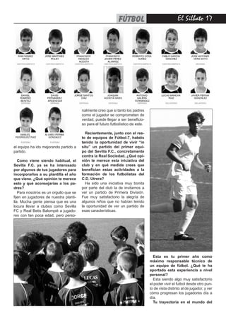 El Silbato 17fútbol
el equipo ha ido mejorando partido a
partido.
Como viene siendo habitual, el
Sevilla F.C. ya se ha interesado
por algunos de tus jugadores para
incorporarlos a su plantilla el año
que viene. ¿Qué opinión te merece
esto y qué aconsejarías a los pa-
dres?
Para nosotros es un orgullo que se
fijen en jugadores de nuestra planti-
lla. Mucha gente piensa que es una
locura llevar a clubes como Sevilla
FC y Real Betis Balompié a jugado-
res con tan poca edad, pero perso-
nalmente creo que si tanto los padres
como el jugador se comprometen de
verdad, puede llegar a ser beneficio-
so para el futuro futbolístico de este.
Recientemente, junto con el res-
to de equipos de Fútbol-7, habéis
tenido la oportunidad de vivir “in
situ” un partido del primer equi-
po del Sevilla F.C., concretamente
contra la Real Sociedad. ¿Qué opi-
nión te merece esta iniciativa del
club y en qué medida crees que
benefician estas actividades a la
formación de los futbolistas del
C.D. Utrera?
Ha sido una iniciativa muy bonita
por parte del club la de invitarnos a
ver un partido de Primera División.
Fue muy satisfactorio la alegría de
algunos niños que no habían tenido
la oportunidad de ver un partido de
esas características.
Esta es tu primer año como
máximo responsable técnico de
un equipo de fútbol. ¿Qué te ha
aportado esta experiencia a nivel
personal?
Esta siendo algo muy satisfactorio
el poder vivir el futbol desde otro pun-
to de vista distinto al de jugador, y ver
cómo progresan los jugadores día a
día.
Tu trayectoria en el mundo del
 