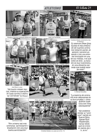 El Silbato 21atletismo
“Por primera vez tres
utreranas participaron y
finalizaron con una muy
buena participación”
“La mayoría de utrera-
nos eran debutantes en
la dura prueba y consi-
“No podemos
olvidar al “utre-
rano” nacido en
Puerto Rico,
Rafael Ruiz
Maldonado,
varias veces
paró el crono
en menos de 2
h. 30 m.”
“El veterano Pepe Sosa
(quizás el más prepara-
do de cuantos utrera-
nos tomaron parte), se
lesionó y terminó an-
dando y con una enor-
me hinchazón en una
de sus rodillas, y es que
como se dice.. la mara-
tón es muy traicionera,
en una distancia tan
larga que puede pasar
de todo””
“No busco romper mar-
cas, intento la superación
en cada carrera y disfru-
tar corriendo” (El Pesqui)
Rosalia y Carmina mostrando felices sus medallas. José Luis Fernández
Diego Ojeda y Antonio Galera Pedro con dos Campeones del Mundo, A. Antón y M.Fiz
Cristóbal Zabala a su paso por el km. 15.
José María Luque.
Carmina en meta.
Diego gómez y Antonio Galera entrando en meta.
A. Manuel González.
guieron supe-
rarla con nota
sobresaliente”
Cristóbal Zabala contentísimo tras
el esfuerzo.
 