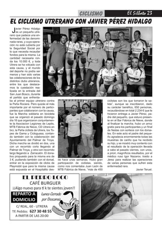 El Silbato 23
EL PERRO LOCO
CAFÉ BURGUER
¡¡Algo nuevo para tí k te sientes joven!!
REPARTO A
DOMICILIO
C/ REAL, 60 - UTRERA
Tlf. Pedidos: 627 30 48 55
A PARTIR DE LAS 20:00
Lunes Cerrado
por Descanso
ba al primer equipo utrerano contra
la Peña Rociera. Pero quizás el más
importante por el número de partici-
pantes que colaboraron con la causa,
fue la Marcha solidaria en bicicleta
que se organizó el pasado domingo
día 16 que organizaron conjuntamen-
te la Asociacion Legiones de Leptis,
MTB Fábrica de Nieve, CD Utrera en
bici, la Peña ciclista de Utrera, los To-
pes de Gama y Cicloguasa, contan-
do también con la colaboración del
Ayuntamiento del Palmar de Troya.
Dicha marcha se dividió en dos, una
con un recorrido corto llegando al
Palmar de Troya, y otra con recorrido
largo llegando a  Zarracatín. El dona-
tivo propuesto para la misma era de
3 €, pudiendo también con el dorsal,
entrar en la exposición de clicks de
Playmobil que para la misma causa
está expuesta en el Hospitalito des-
el CICLISMO utrerano con javier pérez hidalgo
de hace unas semanas. Hubo gran
participación de ciclistas, siendo,
como nos comentaba Juan León de
MTB Fábrica de Nieve, “más de 450
ciclistas son los que tomaron la sa-
lida”, aunque se inscribieron, dado
su carácter benéfico, 650 personas,
recaudándose en total 2.234 € que le
hicieron entrega a Javier Pérez, pa-
dre del pequeño, que estuvo presen-
te en el Bar Fábrica de Nieve, donde
al finalizar la marcha, hubo un arroz
gratis para los participantes y un final
de fiestas con sorteos con los dorsa-
les. En este acto el padre del peque-
ño agradecia enormemente todas las
muestras de cariño que ha recibido
su hijo, y se mostró muy contento con
el resultado de la operación llevada
a cabo el pasado viernes, con unos,
a priori, magníficos resultados, por el
médico ruso Igor Nazarov, traido a
Jerez para realizar las operaciones
de varias personas que sufren esta
enfermedad rara.
Javier Teruel.
Javier Pérez Hidalgo
es un pequeño utre-
rano que padece una en-
fermedad de las denomi-
nada raras, y cuya opera-
ción no está cubierta por
la Seguridad Social por
lo que necesita recaudar
fondos para la misma. La
cantidad necesaria ron-
da los 10.000 €, y toda
Utrera se ha volcado con
esta causa, y el mundo
del deporte no podía ser
menos y han sido varias
las colaboraciones de los
distintos clubs utreranos,
entre los que destaca-
mos la cuestación rea-
lizada en la entrada del
San Juan Bosco, durante
el partido que enfrenta-
CICLISMO
 