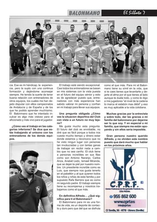 El Silbato 7balonmano
cia. Ese es mi hándicap, la experien-
cia, pero la suplo con una continua
formación y dejándome aconsejar
siempre. He tenido la suerte de tener
buena relación con entrenadores de
otros equipos, los cuales me han de-
jado disputar con ellos campeonatos
de Andalucía y de España y de los
que he podido aprender muchísimo.
El Balonmano que he intentado in-
culcar es algo más vistoso para el
aficionado y más vivo para el jugador.
¿Cómo ves el trabajo en las cate-
gorías inferiores? Se dice que es-
tás trabajando al unísono con los
entrenadores de los demás equi-
pos.
El trabajo está siendo excepcional.
Casi todos los entrenadores se basan
en mis sistemas con la vista puesta
en el futuro del equipo sénior y esto
es de agradecer puesto que, entre-
nadores con más experiencia han
sabido valorar mi persona y confían
en mi trabajo para llevar sus equipos.
Una pregunta obligada ¿Cómo
ves la situacion deportiva del Club
con vista a un futuro no muy leja-
no?
Me gusta mucho esta pregunta.
El futuro del club es envidiable, no
diré que es fácil porque a todos nos
cuesta mucho tiempo y dinero estar
donde estamos y reconozco que no
he visto ningun lugar con personas
tan involucradas y con tantas ganas
de trabajar sin recibir nada a cam-
bio que no sea cariño. El club tiene
a personas increíbles en sus filas
como son Antonio Naranjo, Carlos
Ariza, Anabel Ledo, Ismael Miranda,
que se dejan la piel por nuestro nom-
bre. Un presidente increíble como es
Luis, que siempre nos gusta tenerlo
en el pabellón y al que quieren todos
los niños y niñas de esta familia y por
supuesto Rafa Barrera que es como
mi segundo padre. El trabajo siempre
tiene su recompensa y nosotros tra-
bajamos como el que más.
En definitiva Alfredo… ¿Qué sig-
nifica para ti el Balonmano?
El Balonmano para mi es una for-
ma de vida, es un deporte de contac-
to y duro pero que del que se disfruta
como el que más. Para mí el Balon-
mano tiene su símil en la vida, que
si te caes tienes que levantarte y de-
jarte el alma por el que tienes al lado
aunque te duela todo, y como le digo
a mis jugadores “el nivel de la cadena
lo marca el eslabón mas débil” y eso
es muy aplicable a la vida cotidiana.
Muchas gracias por la entrevista
y sobre todo, dar las gracias a mi
familia del balonmano por dejarme
ser lo que soy. Y en especial a mi
familia, que siempre me están apo-
yando y sin ellos sería imposible.
Gran persona nuestro querido
Alfredo, y no olviden este nombre
puesto que dará mucho que hablar
en los próximos años.
 
