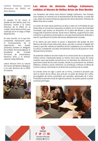 Las obras de Antonio Gallego Cañamero,
cedidas al Museo de Bellas Artes de Don Benito
EL pasado 13 de marzo el
alcalde de Don Benito, José Luis
Quintana, recibió a la nueva
directora de la ONCE en la
ciudad, Leticia Ventura Ortiz, que
sustituye así en el cargo a Felipe
Redondo Pilo.
En esta reunión, en la que han
compartido impresiones sobre
el funcionamiento de la
organización, han estado
presentes también el delegado
de la ONCE, Fernando Iglesias, el
presidente del Consejo
Territorial de Extremadura,
Venancio Ortiz, y el director
saliente, Felipe Redondo.
Leticia Ventura Ortiz es natural
de Fuente del Maestre (Badajoz),
y ha sido directora de la ONCE
en Cáceres.
Leticia Ventura, nueva
directora de ONCE en
Don Benito
Las herederas del artista local Antonio Gallego Cañamero, han firmado
esta mañana un contrato con el Ayuntamiento de Don Benito, a través del
cual, ceden de manera temporal y gratuita las obras del pintor al Museo de
Bellas Artes de la ciudad.
La cesión de estas obras pictóricas se lleva a cabo con la finalidad de que
todas ellas se encuentren expuestas al público en el museo de titularidad
municipal, cuyo acceso se encuentra en la plaza del Museo, y que será
inaugurado el próximo viernes, 24 de marzo. Además, se garantiza en todo
momento su presencia continuada en una sala exclusivamente dedicada a
este fin, que llevará el nombre del artista, debidamente rotulado.
El fin último de esta cesión es poner a disposición del pueblo de Don
Benito y de todo el que visite estas obras, que dan a conocer el legado del
artista, y que ello revierta en beneficio de los ciudadanos y los amantes de
la cultura, cumpliendo una labor de extensión cultural y de puesta en valor
del patrimonio artístico.
Se pretende colaborar de este modo en la construcción de un proyecto de
interés común, impulsando desde su mismo inicio este museo de nueva
creación, para que pueda convertirse en un elemento de referencia en el
panorama actual de las artes visuales, donde se promoverán los ámbitos
didáctico, artístico y social. Asimismo, se contribuye a reforzar la oferta de
turismo cultural, revirtiendo en el desarrollo económico de la ciudad.
El contrato entra en vigor a partir de su firma, y tendrá la duración que
dure la cesión de las obras, que será por un plazo de tiempo de 5 años,
prorrogables de forma automática por periodos adicionales de 2 años.
Finalizado el periodo inicial de vigencia previsto, las partes podrán acordar
sucesivas prórrogas.
 