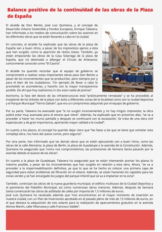 MARZO 2023
Balance positivo de la continuidad de las obras de la Plaza
de España
El alcalde de Don Benito, José Luis Quintana, y el concejal de
Desarrollo Urbano Sostenible y Fondos Europeos, Enrique Talavera,
han informado a los medios de comunicación sobre los avances en
las diferentes obras que se están llevando a cabo en la ciudad.
En concreto, el alcalde ha explicado que las obras de la plaza de
España van a buen ritmo, a pesar de los imprevistos ajenos a ésta
que han surgido, como la aparición de restos óseos. También, ya
están empezando las obras de la Casa Solariega de la plaza de
España, que irá destinada a albergar el Círculo de Artesanos,
comúnmente conocido como “El Casino”.
El alcalde ha querido recordar que el equipo de gobierno se
comprometió a realizar estas importantes obras para Don Benito a
pesar de los inconvenientes que se producirían, pero siempre por y
para el bien de los ciudadanos. “Un ejemplo de llevar a cabo lo
prometido es acometerlas, y hacerlo con la mayor transparencia
posible. De ahí que hoy realicemos in situ esta rueda de prensa”.
Asimismo, la fase del desvío de las infraestructuras está “prácticamente rematada” y se ha procedido al
trasplante de los árboles de la plaza con éxito a diferentes zonas de la localidad como son la ciudad deportiva
y el Parque Municipal “Tierno Galván”, que era un compromiso adquirido por el equipo de gobierno.
Por su parte, Talavera ha avanzado que “si no surgen inconvenientes y no hay ningún imprevisto, la obra
podrá estar muy avanzada para el verano que viene”. Además, ha explicado que en próximos días, “se va a
proceder a hacer los muros pantalla y después se continuará con la excavación. Se trata de una obra civil
espectacular y de gran importancia, aportando mayor calidad a la ciudad”.
En cuanto a los plazos, el concejal ha querido dejar claro que “las fases a las que se tiene que someter esta
compleja obra, nos hace dar pasos cortos, pero seguros”.
Por otra parte, han informado que las demás obras que se están ejecutando van a buen ritmo, como las
obras de la calle Alemania, la plaza de Berlín, la plaza de Guadalupe o la avenida de la Constitución. Además,
Quintana ha asegurado que “como nos comprometimos, las procesiones de Semana Santa pasarán por la
avenida debido al avance de las obras”.
En cuanto a la plaza de Guadalupe, Talavera ha asegurado que se están intentando acortar los plazos lo
máximo posible, a pesar de los inconvenientes que han surgido en relación a esta obra. Ahora, “se va a
proceder a la impermeabilización definitiva, ya que lo que se ha hecho es colocar una primera capa de
seguridad para evitar problemas de filtración en el sótano. Además, se están haciendo los cajeados para las
zonas verdes y se han encargado los juegos del parque infantil que se va a implantar en la zona”.
También, continúan las obras de la nueva guardería municipal, el edificio multiusos de la Ciudad Deportiva y
el pavimento del Pabellón Municipal, así como numerosas obras menores. Además, después de Semana
Santa comenzarán las obras de asfaltado de calles por importe de 1,5 millones de euros.
José Luis Quintana ha recalcado además que “nos encontramos en el mayor momento de inversión en
nuestra ciudad, con un Plan de Inversiones aprobado en el pasado pleno de más de 13 millones de euros, en
el que destaca la adquisición de tres solares para la realización de aparcamientos gratuitos en la avenida
Alonso Martín, calle Villanueva y calle Francisco Valdés”.
 