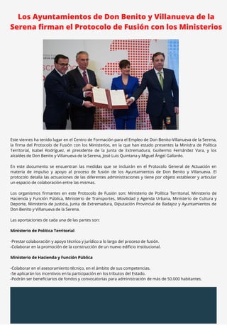 Los Ayuntamientos de Don Benito y Villanueva de la
Serena firman el Protocolo de Fusión con los Ministerios
Este viernes ha tenido lugar en el Centro de Formación para el Empleo de Don Benito-Villanueva de la Serena,
la firma del Protocolo de Fusión con los Ministerios, en la que han estado presentes la Ministra de Política
Territorial, Isabel Rodríguez, el presidente de la Junta de Extremadura, Guillermo Fernández Vara, y los
alcaldes de Don Benito y Villanueva de la Serena, José Luis Quintana y Miguel Ángel Gallardo.
En este documento se encuentran las medidas que se incluirán en el Protocolo General de Actuación en
materia de impulso y apoyo al proceso de fusión de los Ayuntamientos de Don Benito y Villanueva. El
protocolo detalla las actuaciones de las diferentes administraciones y tiene por objeto establecer y articular
un espacio de colaboración entre las mismas.
Los organismos firmantes en este Protocolo de Fusión son: Ministerio de Política Territorial, Ministerio de
Hacienda y Función Pública, Ministerio de Transportes, Movilidad y Agenda Urbana, Ministerio de Cultura y
Deporte, Ministerio de Justicia, Junta de Extremadura, Diputación Provincial de Badajoz y Ayuntamientos de
Don Benito y Villanueva de la Serena.
Las aportaciones de cada una de las partes son:
Ministerio de Política Territorial
-Prestar colaboración y apoyo técnico y jurídico a lo largo del proceso de fusión.
-Colaborar en la promoción de la construcción de un nuevo edificio institucional.
Ministerio de Hacienda y Función Pública
-Colaborar en el asesoramiento técnico, en el ámbito de sus competencias.
-Se aplicarán los incentivos en la participación en los tributos del Estado.
-Podrán ser beneficiarios de fondos y convocatorias para administración de más de 50.000 habitantes.
 