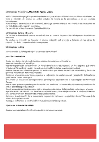 Ministerio de Transportes, Movilidad y Agenda Urbana
-Con la redacción del proyecto para la mejora la N-430 y del estudio informativo de su acondicionamiento, se
tiene la intención de analizar en ambos estudios la mejora de la accesibilidad a los dos núcleos
poblacionales.
-Para la mejora de la movilidad en el entorno, se incluye las transferencias para financiar las actuaciones de
movilidad sostenible, segura y conectada.
-Se electrificará la línea ferroviaria Ciudad Real-Mérida.
Ministerio de Cultura y Deporte
-Se declara su intención de prestar asesoría técnica, en materia de promoción del deporte e instalaciones
deportivas.
-Se declara su intención de financiar el diseño, redacción del proyecto y licitación de las obras de
construcción de las nuevas instalaciones deportivas.
Ministerio de Justicia
-Adecuación de la planta judicial por la fusión de los municipios
Junta de Extremadura
-Iniciar los estudios para la modelización y creación de un campus universitario.
-Creación de un Parque Tecnológico
-Facilitar la promoción y desarrollo de un Parque Empresarial y se proyectará un Área Logística que estará
vinculado al Parque Empresarial y contará con terminal ferroviaria y servicios intermodales.
-Constitución de una oficina de promoción empresarial que analice los recursos disponibles y facilite la
gestión e implantación de nuevos proyectos.
-Protocolo urbanístico conjunto que, previo a la elaboración de un plan general, y adaptación de los planes
generales de los dos municipios.
-Desarrollar las actuaciones correspondientes para impulsar decididamente el nuevo regadío del Arroyo del
Campo.
-Actuaciones que correspondan para desarrollar una ronda que circunvalará los actuales cascos urbanos de
ambas localidades por la parte sur.
-Construir aparcamientos disuasorios y otras actuaciones de mejora de la movilidad en los cascos urbanos.
-Ejecutar la obra de construcción de un carril-bici interurbano y acerado peatonal en el tramo de la EX-206
para conectar también de este modo ambos cascos urbanos.
-Promover la culminación de la ya avanzada construcción del nuevo Hospital Don Benito-Villanueva de la
Serena en los próximos años.
-Participar en financiar la construcción de nuevas instalaciones deportivas.
Diputación Provincial de Badajoz
-Prestar apoyo para la confección del expediente de fusión municipal.
 