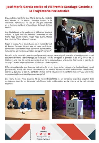 José María García recibe el VII Premio Santiago Castelo a
la Trayectoria Periodística
El periodista madrileño, José María García, ha recibido
este viernes el VII Premio Santiago Castelo a la
Trayectoria Periodística. Ha sido en una gala celebrada
en el Auditorio del Centro Tecnológico de Feval, de Don
Benito.
José María García se ha alzado con el VII Premio Santiago
Castelo, al igual que en ediciones anteriores lo han
hecho Pepe Oneto, Victoria Prego, Pepa Bueno, Matías
Prats, Luis del Olmo y Pedro Piqueras.
Según el jurado, “José María García es el merecedor del
VII Premio Santiago Castelo por su rigor profesional,
compromiso con la libertad de expresión, espíritu crítico,
lucha contra las injusticias y modelo para profesionales”.
Este año se ha estrenado premio, una figura artística cuya pieza original, en madera, ha sido donada por el
escultor extremeño Pedro Monago. La copia, que se le ha entregado al ganador, es de oro y bronce de 18
Kilates. Es una hoja de encina que surge de un libro, atravesado por una pluma. Representa el espíritu de
Santiago Castelo, al que se le honra su memoria con este premio.
El formato del acto ha sido dinámico y atractivo. En primer lugar, se ha realizado una charla-coloquio con el
galardonado, donde han estado representados los medios de comunicación audiovisuales, radiofónicos,
escritos y digitales. El acto ha contado además con la actuación de la cantante Pasión Vega, una de las
mejores voces femeninas del panorama español.
José María García Pérez (Madrid, 13 de noviembrede1943) es un periodista deportivo español. Está
considerado uno de los locutores radiofónicos más emblemáticos en la historia de la radiodifusión
española.
 