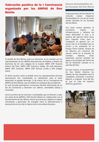 Nuevos biosaludables en
las Escuelas del Ave María
El Ayuntamiento de Don Benito ha
colocado nuevas máquinas
biosaludables en una de las zonas
verdes ubicadas en las Escuelas
del Ave María.
Con estos nuevos aparatos, el
consistorio mejora las
infraestructuras y refuerza las
áreas destinadas al ocio y la
práctica del ejercicio físico tanto
para mayores como para la
ciudadanía en general con un
punto más en la localidad que se
suman a los existentes en el
Parque Tierno Galván, Parque de
las Albercas y/o comienzo del
camino verde en la Avenida de
Córdoba. Además, estos
elementos servirán también de
apoyo a las terapias del Centro de
Día de Alzheimer ubicado en la
avenida del Pilar.
De esta manera, el Ayuntamiento
de Don Benito fomenta los
hábitos de vida saludable entre la
ciudadanía, animando a practicar
deporte a cualquier hora del día,
ya que se trata de espacios
abiertos y gratuitos.
Valoración positiva de la I Convivencia
organizada por las AMPAS de Don
Benito
El alcalde de Don Benito, José Luis Quintana, se ha reunido con los
representantes de las AMPAS (Asociaciones de Madres y Padres de
Alumnos) de los seis colegios de la ciudad: AMPA CEIP Nuestra
Señora del Pilar, AMPA CEIP Francisco Valdés, IES José Manzano,
AMPA CEIP Zurbarán, AMPA CEIP Donoso Cortés y APA Colegio
Claret.
En dicha reunión, tanto el alcalde como los representantes de estas
asociaciones han manifestado su satisfacción ante el buen
desarrollo, el pasado domingo 12 de marzo, de la I Convivencia de
AMPAS de Don Benito, que se celebró en al parque de Las Albercas.
En esta jornada participaron numerosas familias disfrutando de un
día de convivencia y diversión con talleres, actividades lúdicas y
musicales.
Será la primera de las acciones o actividades que se llevarán a cabo
por parte de las AMPAS y APA de Don Benito en colaboración con el
Ayuntamiento de Don Benito, hecho que tiene por objetivo el trabajo
coordinado y generador de sinergias entre la administración y
asociaciones en pro de la mejora de la comunidad educativa.
 